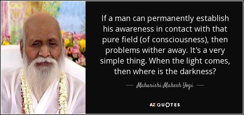 If a man can permanently establish his awareness in contact with that pure field (of consciousness), then problems wither away. It's a very simple thing. When the light comes, then where is the darkness? - Maharishi Mahesh Yogi