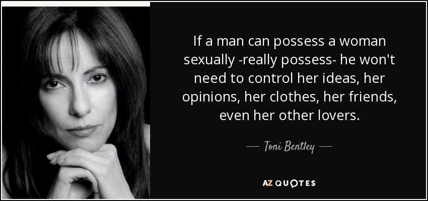 If a man can possess a woman sexually -really possess- he won't need to control her ideas, her opinions, her clothes, her friends, even her other lovers. - Toni Bentley