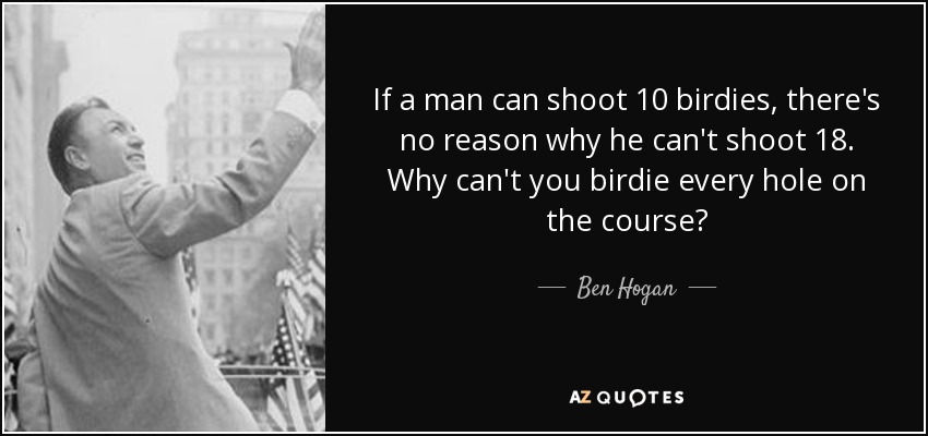 If a man can shoot 10 birdies, there's no reason why he can't shoot 18. Why can't you birdie every hole on the course? - Ben Hogan