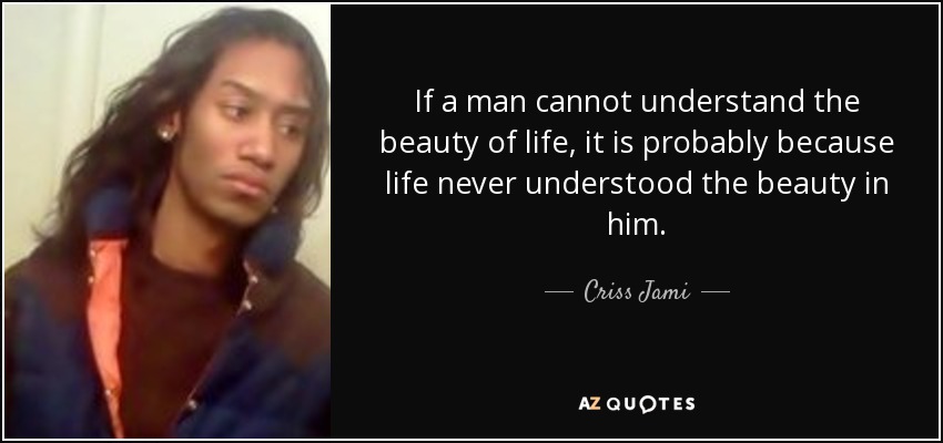 If a man cannot understand the beauty of life, it is probably because life never understood the beauty in him. - Criss Jami