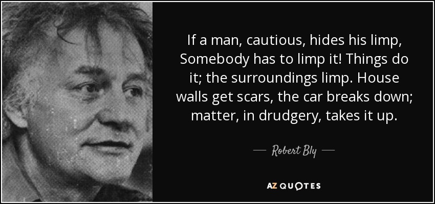 If a man, cautious, hides his limp, Somebody has to limp it! Things do it; the surroundings limp. House walls get scars, the car breaks down; matter, in drudgery, takes it up. - Robert Bly