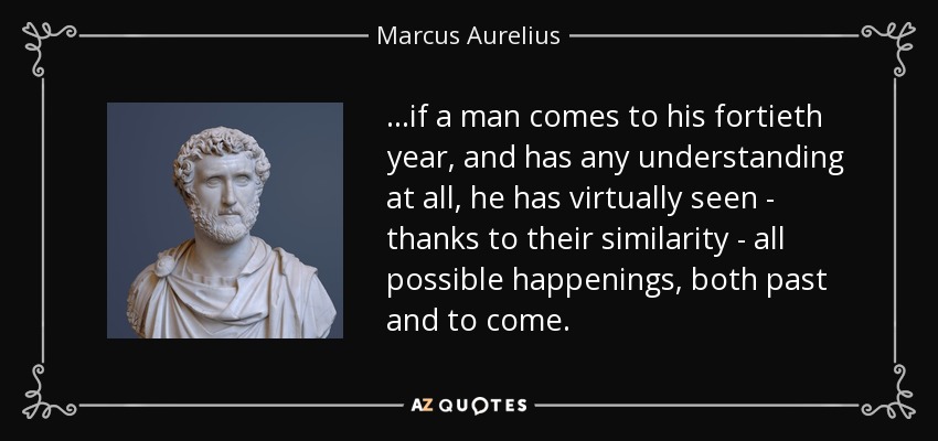 ...if a man comes to his fortieth year, and has any understanding at all, he has virtually seen - thanks to their similarity - all possible happenings, both past and to come. - Marcus Aurelius