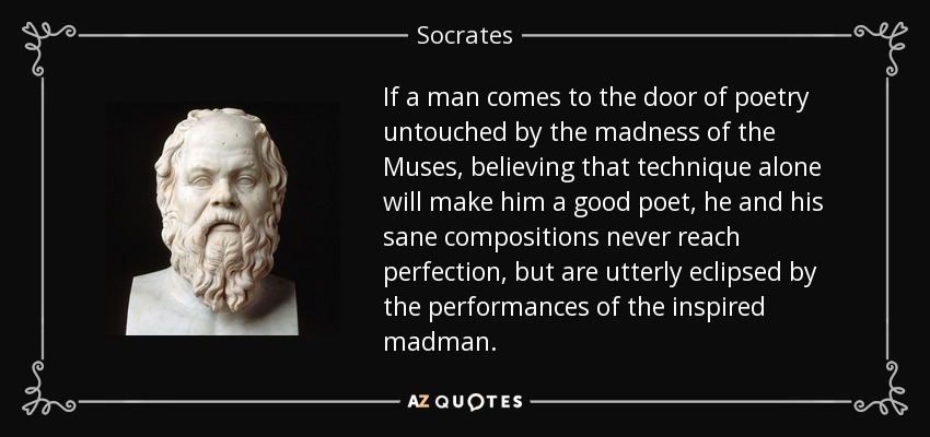 If a man comes to the door of poetry untouched by the madness of the Muses, believing that technique alone will make him a good poet, he and his sane compositions never reach perfection, but are utterly eclipsed by the performances of the inspired madman. - Socrates