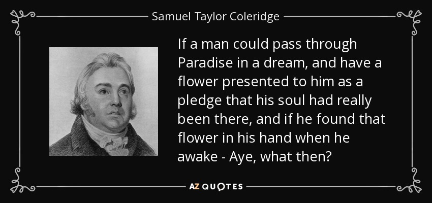 If a man could pass through Paradise in a dream, and have a flower presented to him as a pledge that his soul had really been there, and if he found that flower in his hand when he awake - Aye, what then? - Samuel Taylor Coleridge
