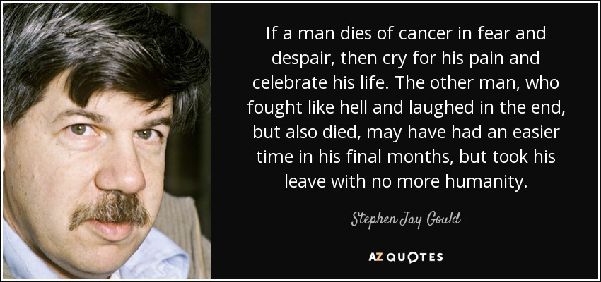 If a man dies of cancer in fear and despair, then cry for his pain and celebrate his life. The other man, who fought like hell and laughed in the end, but also died, may have had an easier time in his final months, but took his leave with no more humanity. - Stephen Jay Gould