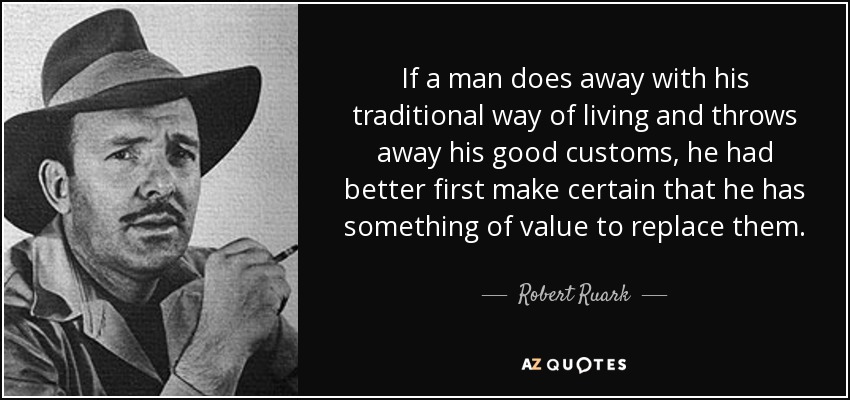 If a man does away with his traditional way of living and throws away his good customs, he had better first make certain that he has something of value to replace them. - Robert Ruark