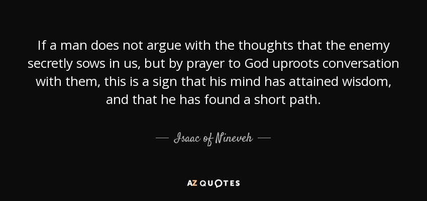 If a man does not argue with the thoughts that the enemy secretly sows in us, but by prayer to God uproots conversation with them, this is a sign that his mind has attained wisdom, and that he has found a short path. - Isaac of Nineveh