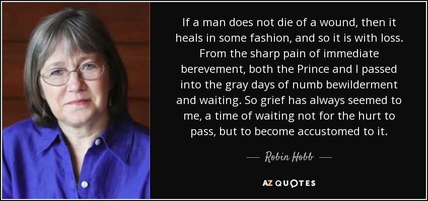 If a man does not die of a wound, then it heals in some fashion, and so it is with loss. From the sharp pain of immediate berevement, both the Prince and I passed into the gray days of numb bewilderment and waiting. So grief has always seemed to me, a time of waiting not for the hurt to pass, but to become accustomed to it. - Robin Hobb