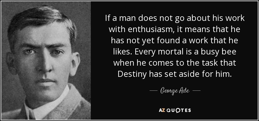 If a man does not go about his work with enthusiasm, it means that he has not yet found a work that he likes. Every mortal is a busy bee when he comes to the task that Destiny has set aside for him. - George Ade