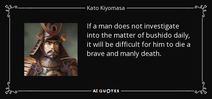 If a man does not investigate into the matter of bushido daily, it will be difficult for him to die a brave and manly death. - Kato Kiyomasa