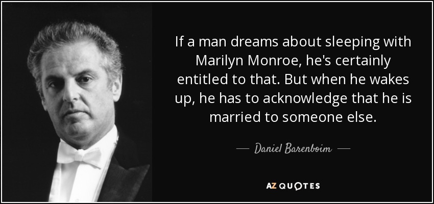 If a man dreams about sleeping with Marilyn Monroe, he's certainly entitled to that. But when he wakes up, he has to acknowledge that he is married to someone else. - Daniel Barenboim
