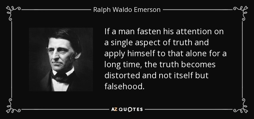 If a man fasten his attention on a single aspect of truth and apply himself to that alone for a long time, the truth becomes distorted and not itself but falsehood. - Ralph Waldo Emerson