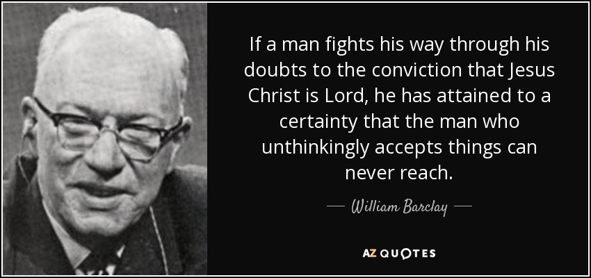 If a man fights his way through his doubts to the conviction that Jesus Christ is Lord, he has attained to a certainty that the man who unthinkingly accepts things can never reach. - William Barclay