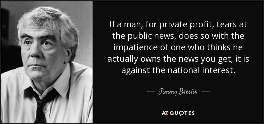 If a man, for private profit, tears at the public news, does so with the impatience of one who thinks he actually owns the news you get, it is against the national interest. - Jimmy Breslin