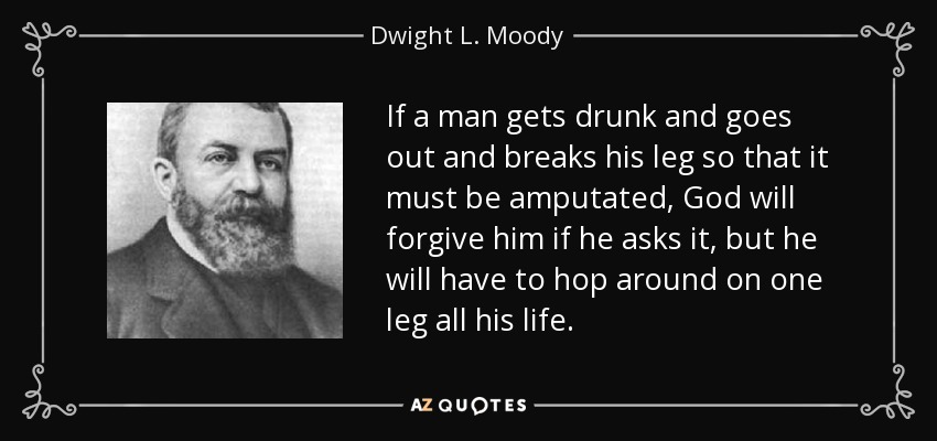 If a man gets drunk and goes out and breaks his leg so that it must be amputated, God will forgive him if he asks it, but he will have to hop around on one leg all his life. - Dwight L. Moody