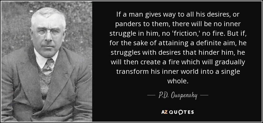 If a man gives way to all his desires, or panders to them, there will be no inner struggle in him, no 'friction,' no fire. But if, for the sake of attaining a definite aim, he struggles with desires that hinder him, he will then create a fire which will gradually transform his inner world into a single whole. - P.D. Ouspensky