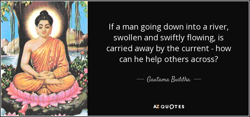 If a man going down into a river, swollen and swiftly flowing, is carried away by the current - how can he help others across? - Gautama Buddha
