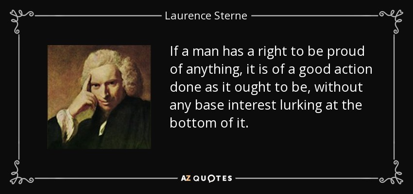 If a man has a right to be proud of anything, it is of a good action done as it ought to be, without any base interest lurking at the bottom of it. - Laurence Sterne
