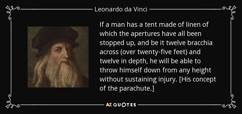 If a man has a tent made of linen of which the apertures have all been stopped up, and be it twelve bracchia across (over twenty-five feet) and twelve in depth, he will be able to throw himself down from any height without sustaining injury. [His concept of the parachute.] - Leonardo da Vinci