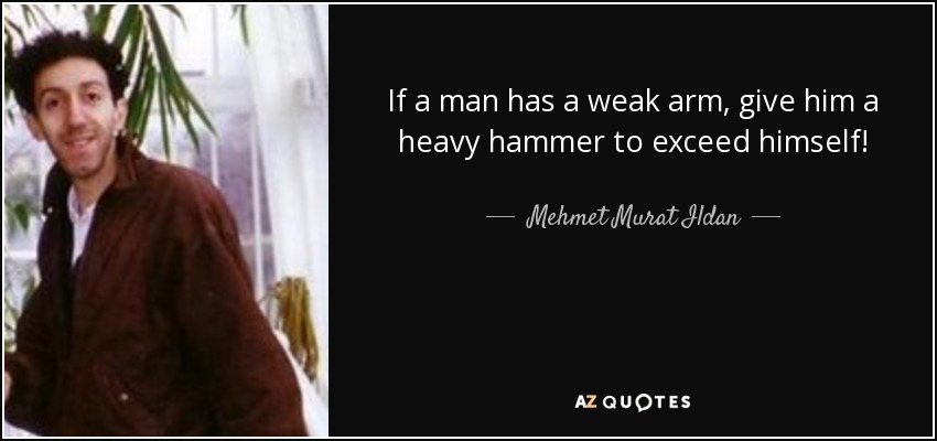 If a man has a weak arm, give him a heavy hammer to exceed himself! - Mehmet Murat Ildan