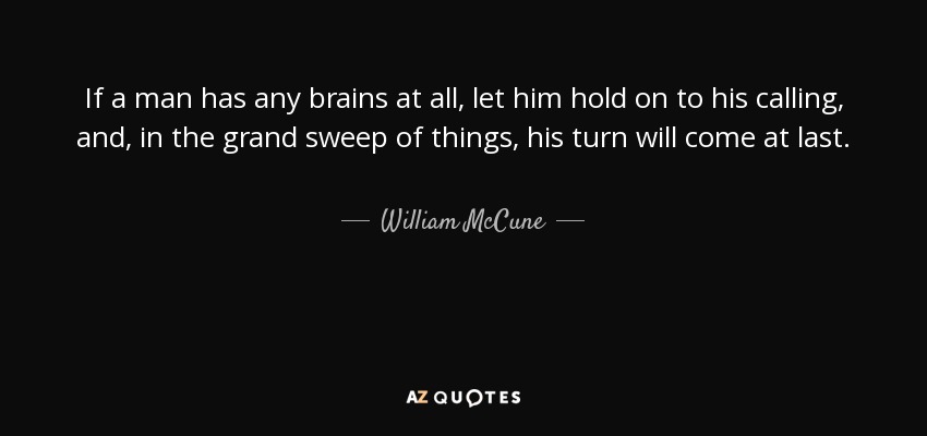 If a man has any brains at all, let him hold on to his calling, and, in the grand sweep of things, his turn will come at last. - William McCune