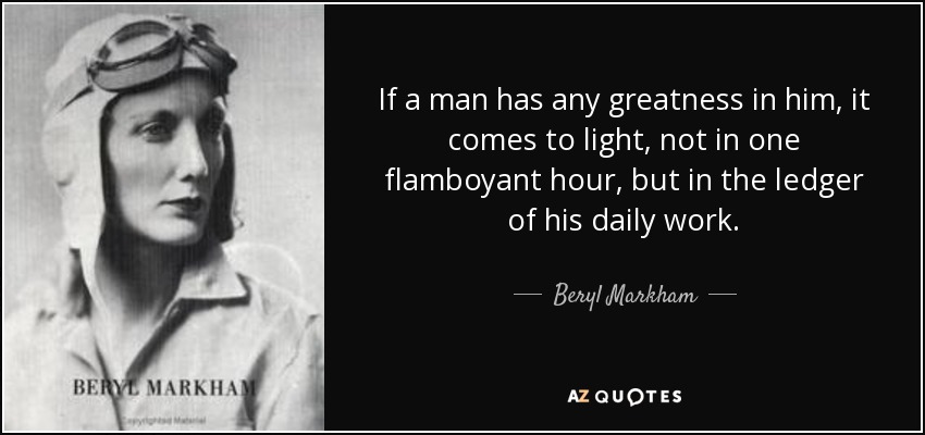 If a man has any greatness in him, it comes to light, not in one flamboyant hour, but in the ledger of his daily work. - Beryl Markham