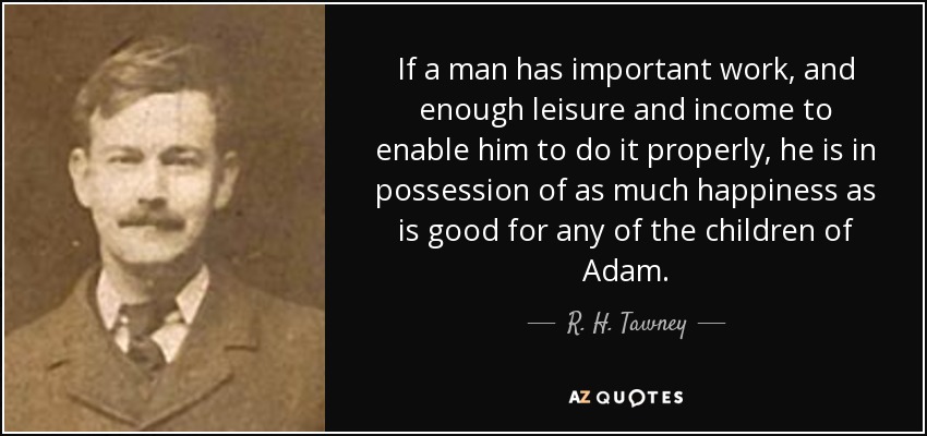 If a man has important work, and enough leisure and income to enable him to do it properly, he is in possession of as much happiness as is good for any of the children of Adam. - R. H. Tawney