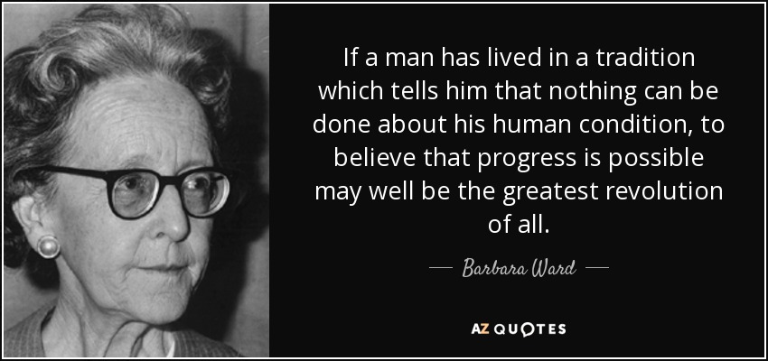If a man has lived in a tradition which tells him that nothing can be done about his human condition, to believe that progress is possible may well be the greatest revolution of all. - Barbara Ward, Baroness Jackson of Lodsworth