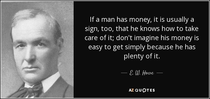 If a man has money, it is usually a sign, too, that he knows how to take care of it; don't imagine his money is easy to get simply because he has plenty of it. - E. W. Howe
