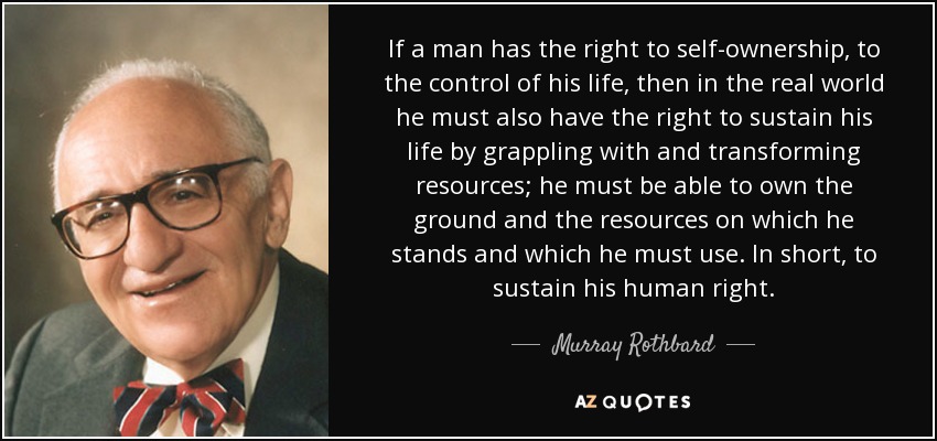 If a man has the right to self-ownership, to the control of his life, then in the real world he must also have the right to sustain his life by grappling with and transforming resources; he must be able to own the ground and the resources on which he stands and which he must use. In short, to sustain his human right. - Murray Rothbard