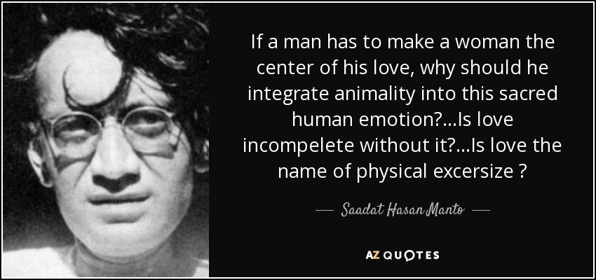 If a man has to make a woman the center of his love, why should he integrate animality into this sacred human emotion?...Is love incompelete without it?...Is love the name of physical excersize ? - Saadat Hasan Manto