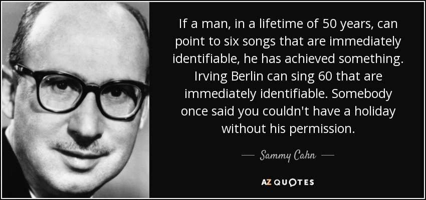 If a man, in a lifetime of 50 years, can point to six songs that are immediately identifiable, he has achieved something. Irving Berlin can sing 60 that are immediately identifiable. Somebody once said you couldn't have a holiday without his permission. - Sammy Cahn