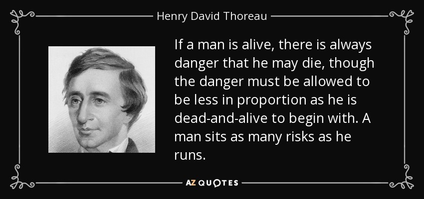 If a man is alive, there is always danger that he may die, though the danger must be allowed to be less in proportion as he is dead-and-alive to begin with. A man sits as many risks as he runs. - Henry David Thoreau