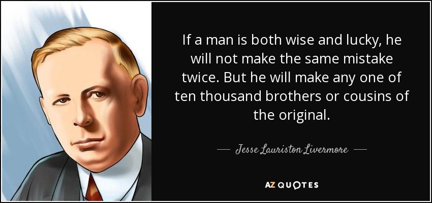 If a man is both wise and lucky, he will not make the same mistake twice. But he will make any one of ten thousand brothers or cousins of the original. - Jesse Lauriston Livermore