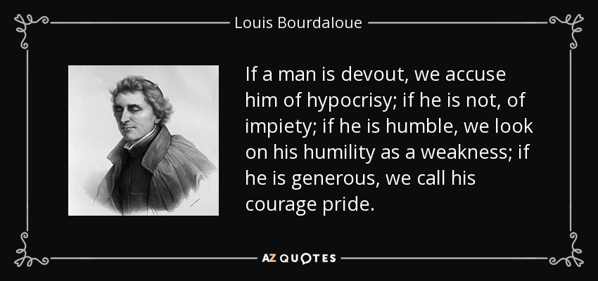 If a man is devout, we accuse him of hypocrisy; if he is not, of impiety; if he is humble, we look on his humility as a weakness; if he is generous, we call his courage pride. - Louis Bourdaloue