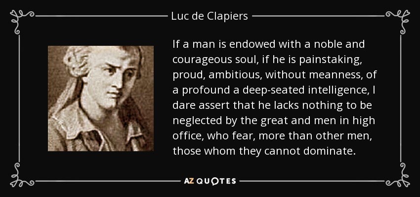 If a man is endowed with a noble and courageous soul, if he is painstaking, proud, ambitious, without meanness, of a profound a deep-seated intelligence, I dare assert that he lacks nothing to be neglected by the great and men in high office, who fear, more than other men, those whom they cannot dominate. - Luc de Clapiers