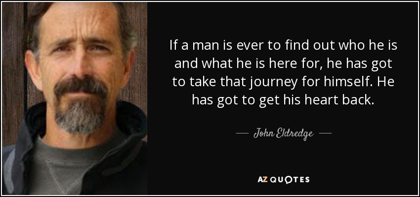If a man is ever to find out who he is and what he is here for, he has got to take that journey for himself. He has got to get his heart back. - John Eldredge