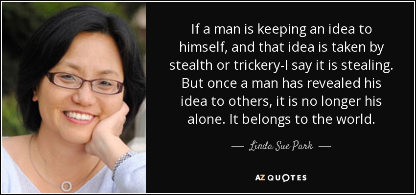 If a man is keeping an idea to himself, and that idea is taken by stealth or trickery-I say it is stealing. But once a man has revealed his idea to others, it is no longer his alone. It belongs to the world. - Linda Sue Park