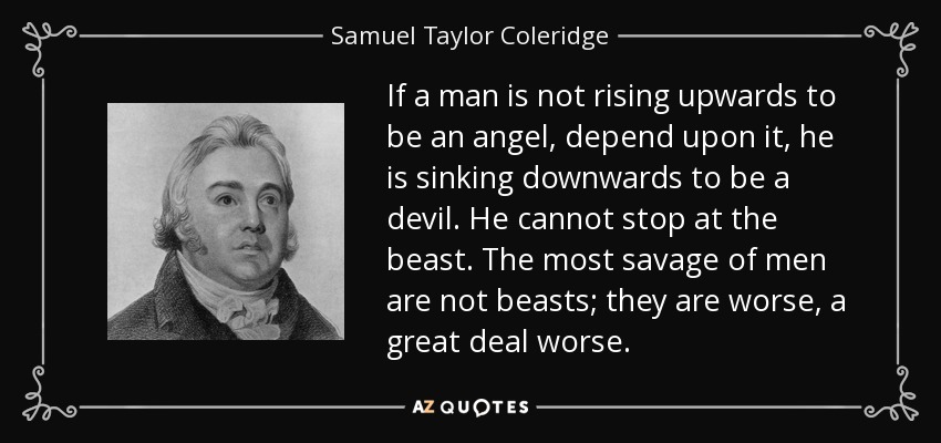 If a man is not rising upwards to be an angel, depend upon it, he is sinking downwards to be a devil . He cannot stop at the beast. The most savage of men are not beasts; they are worse, a great deal worse. - Samuel Taylor Coleridge
