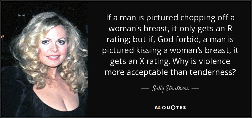 If a man is pictured chopping off a woman's breast, it only gets an R rating; but if, God forbid, a man is pictured kissing a woman's breast, it gets an X rating. Why is violence more acceptable than tenderness? - Sally Struthers