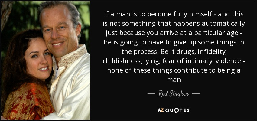 If a man is to become fully himself - and this is not something that happens automatically just because you arrive at a particular age - he is going to have to give up some things in the process. Be it drugs, infidelity, childishness, lying, fear of intimacy, violence - none of these things contribute to being a man - Rod Stryker