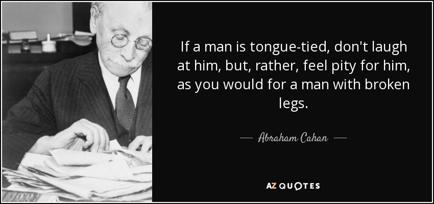 If a man is tongue-tied, don't laugh at him, but, rather, feel pity for him, as you would for a man with broken legs. - Abraham Cahan