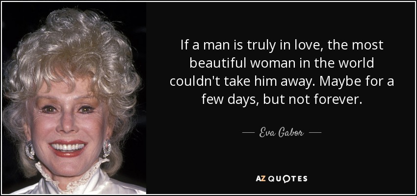 If a man is truly in love, the most beautiful woman in the world couldn't take him away. Maybe for a few days, but not forever. - Eva Gabor