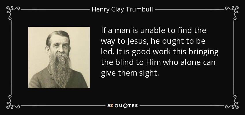 If a man is unable to find the way to Jesus, he ought to be led. It is good work this bringing the blind to Him who alone can give them sight. - Henry Clay Trumbull