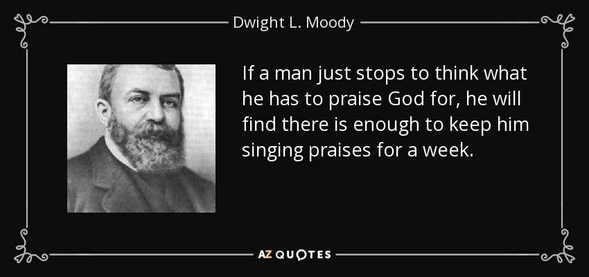 If a man just stops to think what he has to praise God for, he will find there is enough to keep him singing praises for a week. - Dwight L. Moody