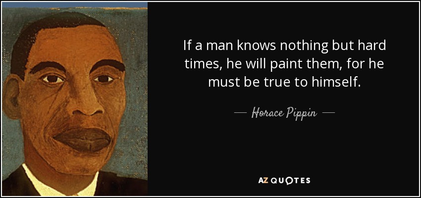 If a man knows nothing but hard times, he will paint them, for he must be true to himself. - Horace Pippin