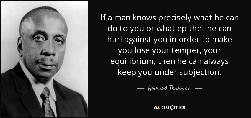 If a man knows precisely what he can do to you or what epithet he can hurl against you in order to make you lose your temper, your equilibrium, then he can always keep you under subjection. - Howard Thurman