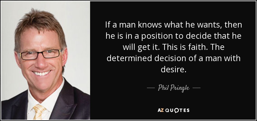 If a man knows what he wants, then he is in a position to decide that he will get it. This is faith. The determined decision of a man with desire. - Phil Pringle