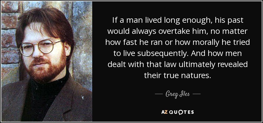 If a man lived long enough, his past would always overtake him, no matter how fast he ran or how morally he tried to live subsequently. And how men dealt with that law ultimately revealed their true natures. - Greg Iles