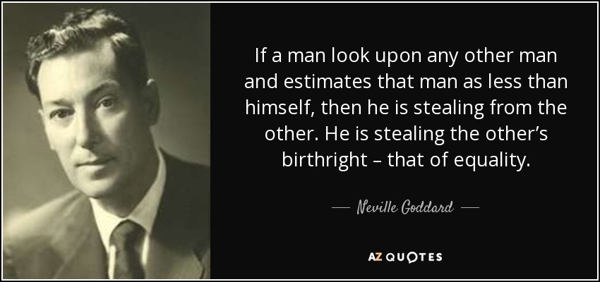 If a man look upon any other man and estimates that man as less than himself, then he is stealing from the other. He is stealing the other’s birthright – that of equality. - Neville Goddard